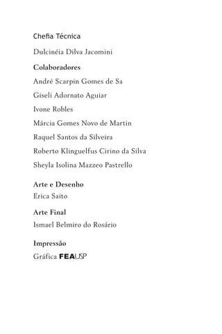 Chefia Técnica

Dulcinéia Dilva Jacomini

Colaboradores
André Scarpin Gomes de Sa
Giseli Adornato Aguiar
Ivone Robles
Márcia Gomes Novo de Martin
Raquel Santos da Silveira
Roberto Klinguelfus Cirino da Silva
Sheyla Isolina Mazzeo Pastrello

Arte e Desenho
Erica Saito

Arte Final
Ismael Belmiro do Rosário

Impressão
Gráfica FEA USP
 