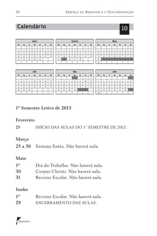 30                          S erviço   de   B iblioteca   e   D ocumentação



Calendário                                                          10




1º Semestre Letivo de 2013

Fevereiro
25	           INÍCIO DAS AULAS DO 1º SEMESTRE DE 2013.


Março
25 a 30	 Semana Santa. Não haverá aula.

Maio
1º	           Dia do Trabalho. Não haverá aula.
30	           Corpus Christi. Não haverá aula.
31	           Recesso Escolar. Não haverá aula.

Junho
1º	           Recesso Escolar. Não haverá aula.
29	           ENCERRAMENTO DAS AULAS.



 BIBLIOTECA
 