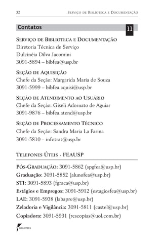 32                    S erviço   de   B iblioteca   e   D ocumentação



Contatos                                                       11
Serviço de Biblioteca e Documentação
Diretoria Técnica de Serviço
Dulcinéia Dilva Jacomini
3091-5894 – bibfea@usp.br

Seção de Aquisição
Chefe da Seção: Margarida Maria de Souza
3091-5999 – bibfea.aquisi@usp.br

Seção de Atendimento ao Usuário
Chefe da Seção: Giseli Adornato de Aguiar
3091-9876 – bibfea.atend@usp.br

Seção de Processamento Técnico
Chefe da Seção: Sandra Maria La Farina
3091-5810 – infotrat@usp.br

Telefones Úteis - FEAUSP

Pós-Graduação: 3091-5862 (spgfea@usp.br)
Graduação: 3091-5852 (alunofea@usp.br)
STI: 3091-5893 (fgraca@usp.br)
Estágios e Empregos: 3091-5912 (estagiosfea@usp.br)
LAE: 3091-5938 (labapre@usp.br)
Zeladoria e Vigilância: 3091-5811 (castel@usp.br)
Copiadora: 3091-5931 (rcscopias@uol.com.br)

 BIBLIOTECA
 