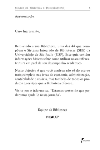 S e rv i ç o   de   Biblioteca   e   D o c u m e n ta ç ã o           5



Apresentação



Caro Ingressante,



Bem-vindo a sua Biblioteca, uma das 44 que com-
põem o Sistema Integrado de Bibliotecas (SIBi) da
Universidade de São Paulo (USP). Este guia contém
informações básicas sobre como utilizar nossa infraes-
trutura em prol de seu desempenho acadêmico.

Nosso objetivo é que você usufrua não só do acervo
mais completo nas áreas de economia, administração,
contabilidade e atuária, mas também de todos os pro-
dutos e serviços que a Biblioteca oferece.

Visite-nos e informe-se. “Estamos certos de que po-
deremos ajudá-lo nessa jornada”.



                          Equipe da Biblioteca

                                     FEA USP




                                                              BIBLIOTECA
 
