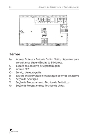8                       S erviço   de   B iblioteca   e   D ocumentação




Térreo
N-	  Acervo Professor Antonio Delfim Netto, disponível para
     consulta nas dependências da Biblioteca.
O- 	 Espaço colaborativo de aprendizagem
P-	 Acervo FEA
Q-	 Serviço de reprografia
R-	 Sala de encadernação e restauração de livros do acervo
S-	  Seção de Aquisição
T-	  Seção de Processamento Técnico de Periódicos
U-	 Seção de Processamento Técnico de Livros.




    BIBLIOTECA
 