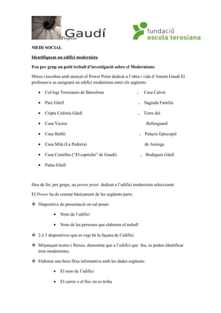 Projecte
MEDI SOCIAL
Identifiquem un edifici modernista
Feu per grup un petit treball d’investigació sobre el Modernisme.
Mireu i escolteu amb atenció el Power Point dedicat a l’obra i vida d’Antoni Gaudí El
professor/a us assignarà un edifici modernista entre els següents:
• Col·legi Teresianes de Barcelona . Casa Calvet
• Parc Güell . Sagrada Família
• Cripta Colònia Güell . Torre del
• Casa Vicens Bellesguard
• Casa Batlló . Palacio Episcopal
• Casa Milà (La Pedrera) de Astorga
• Casa Comillas (“El capricho” de Gaudí) . Bodegues Güell
• Palau Güell
Heu de fer, per grups, un power point dedicat a l’edifici modernista seleccionat
El Power ha de constar bàsicament de les següents parts:
 Diapositiva de presentació on cal posar:
• Nom de l’edifici
• Nom de les persones que elaboren el treball
 2 ó 3 diapositives que es vegi bé la façana de l’edifici.
 Mitjançant textos i fletxes, demostrar que a l’edifici que feu, es poden identificar
trets modernistes.
 Elaborar una breu fitxa informativa amb les dades següents:
• El nom de l’edifici
• El carrer o el lloc on es troba
 