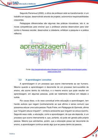 9
Didática
Segundo Perrenoud (2000), o ofício de professor está se transformando: é um
trabalho em equipe, desenvolvido através de projetos, autonomia e responsabilidades
crescentes.
Pedagogias diferenciadas são algumas das práticas inovadoras, isto é, as
novas competências para ensinar que o professor precisa desenvolver para lutar
contra o fracasso escolar, desenvolver a cidadania, enfatizar a pesquisa e a prática
reflexiva.
Fonte: http://peoplenetineducation.blogspot.com.br/2014/09/a-aprendizagem-pelas-
redes-sociais.html
2.2 A aprendizagem: conceitos
A aprendizagem é um processo que ocorre internamente ao ser humano.
Mesmo quando a aprendizagem é decorrente de um processo bem-sucedido de
ensino, ela ocorre dentro do indivíduo, e o mesmo ensino que pode resultar em
aprendizagem, em algumas pessoas, pode ser totalmente ineficaz em relação a
outras.
Por causa disso, e do nexo conceitual entre educação e aprendizagem, tem
havido autores que negam (contrariamente ao que afirma o senso comum) que
possamos educar uma outra pessoa. Paulo Freire, em Pedagogia do Oprimido, afirma
que "ninguém educa ninguém" – embora acrescente que ninguém se educa sozinho.
Segundo essa visão, a educação, como a aprendizagem, de que ela depende, é um
processo que ocorre internamente e, que, portanto, só pode ser gerado pela própria
pessoa. Mesmo que admitamos, porém, que a educação possa ser decorrente do
ensino, a aprendizagem continua sendo algo que se passa dentro da pessoa.
 