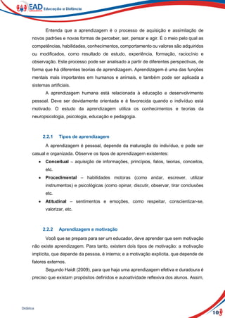 10
Didática
Entenda que a aprendizagem é o processo de aquisição e assimilação de
novos padrões e novas formas de perceber, ser, pensar e agir. É o meio pelo qual as
competências, habilidades, conhecimentos, comportamento ou valores são adquiridos
ou modificados, como resultado de estudo, experiência, formação, raciocínio e
observação. Este processo pode ser analisado a partir de diferentes perspectivas, de
forma que há diferentes teorias de aprendizagem. Aprendizagem é uma das funções
mentais mais importantes em humanos e animais, e também pode ser aplicada a
sistemas artificiais.
A aprendizagem humana está relacionada à educação e desenvolvimento
pessoal. Deve ser devidamente orientada e é favorecida quando o indivíduo está
motivado. O estudo da aprendizagem utiliza os conhecimentos e teorias da
neuropsicologia, psicologia, educação e pedagogia.
2.2.1 Tipos de aprendizagem
A aprendizagem é pessoal, depende da maturação do indivíduo, e pode ser
casual e organizada. Observe os tipos de aprendizagem existentes:
 Conceitual – aquisição de informações, princípios, fatos, teorias, conceitos,
etc.
 Procedimental – habilidades motoras (como andar, escrever, utilizar
instrumentos) e psicológicas (como opinar, discutir, observar, tirar conclusões
etc.
 Atitudinal – sentimentos e emoções, como respeitar, conscientizar-se,
valorizar, etc.
2.2.2 Aprendizagem e motivação
Você que se prepara para ser um educador, deve aprender que sem motivação
não existe aprendizagem. Para tanto, existem dois tipos de motivação: a motivação
implícita, que depende da pessoa, é interna; e a motivação explícita, que depende de
fatores externos.
Segundo Haidt (2009), para que haja uma aprendizagem efetiva e duradoura é
preciso que existam propósitos definidos e autoatividade reflexiva dos alunos. Assim,
 