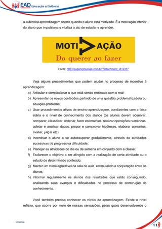 11
Didática
a autêntica aprendizagem ocorre quando o aluno está motivado. É a motivação interior
do aluno que impulsiona e vitaliza o ato de estudar e aprender.
Fonte: http://eugeniomussak.com.br/?attachment_id=2317
Veja alguns procedimentos que podem ajudar no processo de incentivo à
aprendizagem:
a) Articular e correlacionar o que está sendo ensinado com o real;
b) Apresentar os novos conteúdos partindo de uma questão problematizadora ou
situação-problema;
c) Usar procedimentos ativos de ensino-aprendizagem, condizentes com a faixa
etária e o nível de conhecimento dos alunos (os alunos devem observar,
comparar, classificar, ordenar, fazer estimativas, realizar operações numéricas,
coletar e analisar dados, propor e comprovar hipóteses, elaborar conceitos,
avaliar, julgar etc);
d) Incentivar o aluno a se autossuperar gradualmente, através de atividades
sucessivas de progressiva dificuldade;
e) Planejar as atividades do dia ou da semana em conjunto com a classe;
f) Esclarecer o objetivo a ser atingido com a realização de certa atividade ou o
estudo de determinado conteúdo;
g) Manter um clima agradável na sala de aula, estimulando a cooperação entre os
alunos;
h) Informar regularmente os alunos dos resultados que estão conseguindo,
analisando seus avanços e dificuldades no processo de construção do
conhecimento.
Você também precisa conhecer os níveis de aprendizagem. Existe o nível
reflexo, que ocorre por meio de nossas sensações, pelas quais desenvolvemos o
 