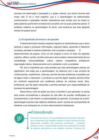 12
Didática
processo de observação e percepção e a ações motoras, que ocorre durante toda
nossa vida. E há o nível cognitivo, que é a aprendizagem de determinados
conhecimentos e operações mentais. Aprendemos pelo contato com as coisas ou
pelas palavras que formam as bases dos conceitos com os quais podemos pensar. O
professor colabora na aprendizagem do aluno, mas lembre-se que esta depende
sempre do próprio aluno!
2.3 O significado de ensinar e de aprender
O desenvolvimento mental (o aspecto cognitivo) é importante para que o aluno
aprenda a captar e processar informações, organizar dados, apreender e relacionar
conceitos, perceber e resolver problemas, criar conceitos e soluções. O
desenvolvimento da pessoa, como um ser singular e como um todo (os aspectos
cognitivo, afetivo, social), contribui para que o aluno realize o desenvolvimento de sua
sociabilidade, comunicabilidade, cultura, valores, competência profissional,
organização interna, relacionamento com o ambiente e com a sociedade.
Por isso é importante que você perceba que toda aprendizagem precisa ser
significativa. Isto exige que a aprendizagem: se relacione com o seu universo de
conhecimentos, experiências, vivências; permita formular problemas e questões que
de algum modo o interessem, o envolvam ou que lhe digam respeito; permita entrar
em confronto experiencial com problemas práticos de natureza social, ética,
profissional, que lhe sejam relevantes e permita participar com responsabilidade do
processo de aprendizagem.
Dessa forma, você vai ajudar seu aluno a transferir o que aprendeu na escola
para outras circunstâncias e situações de vida além de suscitar modificações no
comportamento e até mesmo na personalidade do aprendiz. O processo de ensino-
aprendizagem precisa visar objetivos realísticos, assim, precisa ser acompanhado de
feedback e ser embasado em um bom relacionamento interpessoal.
O processo de ensino é uma manifestação peculiar da prática educativa
que se desenvolve sob condições materiais e sociais concretas de uma
determinada sociedade. Seus elementos constitutivos - conteúdos,
professor e aluno – somente podem ser descritos e explicados em função
de objetivos sócio-políticos e de condições concretas. O processo de
 