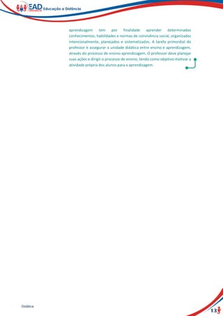 13
Didática
aprendizagem tem por finalidade aprender determinados
conhecimentos, habilidades e normas de convivência social, organizados
intencionalmente, planejados e sistematizados. A tarefa primordial do
professor é assegurar a unidade didática entre ensino e aprendizagem,
através do processo de ensino-aprendizagem. O professor deve planejar
suas ações e dirigir o processo de ensino, tendo como objetivo motivar a
atividade própria dos alunos para a aprendizagem.
 