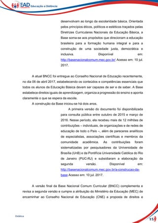 15
Didática
desenvolvam ao longo da escolaridade básica. Orientada
pelos princípios éticos, políticos e estéticos traçados pelas
Diretrizes Curriculares Nacionais da Educação Básica, a
Base soma-se aos propósitos que direcionam a educação
brasileira para a formação humana integral e para a
construção de uma sociedade justa, democrática e
inclusiva. Disponível em:
http://basenacionalcomum.mec.gov.br/ Acesso em: 10 jul.
2017.
A atual BNCC foi entregue ao Conselho Nacional de Educação recentemente,
no dia 06 de abril 2017, estabelecendo os conteúdos e competências essenciais que
todos os alunos da Educação Básica devem ser capazes de ser e de saber. A Base
estabelece direitos iguais de aprendizagem, organiza a progressão do ensino e aponta
claramente o que se espera da escola.
A construção da Base iniciou-se há dois anos.
A primeira versão do documento foi disponibilizada
para consulta pública entre outubro de 2015 e março de
2016. Nesse período, ela recebeu mais de 12 milhões de
contribuições – individuais, de organizações e de redes de
educação de todo o País –, além de pareceres analíticos
de especialistas, associações científicas e membros da
comunidade acadêmica. As contribuições foram
sistematizadas por pesquisadores da Universidade de
Brasília (UnB) e da Pontifícia Universidade Católica do Rio
de Janeiro (PUC-RJ) e subsidiaram a elaboração da
segunda versão. Disponível em:
http://basenacionalcomum.mec.gov.br/a-construcao-da-
base Acesso em: 10 jul. 2017.
A versão final da Base Nacional Comum Curricular (BNCC) complementa e
revisa a segunda versão e cumpre a atribuição do Ministério da Educação (MEC) de
encaminhar ao Conselho Nacional de Educação (CNE) a proposta de direitos e
 