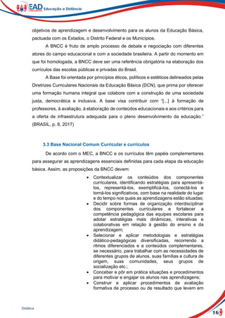 16
Didática
objetivos de aprendizagem e desenvolvimento para os alunos da Educação Básica,
pactuada com os Estados, o Distrito Federal e os Municípios.
A BNCC é fruto de amplo processo de debate e negociação com diferentes
atores do campo educacional e com a sociedade brasileira. A partir do momento em
que foi homologada, a BNCC deve ser uma referência obrigatória na elaboração dos
currículos das escolas públicas e privadas do Brasil.
A Base foi orientada por princípios éticos, políticos e estéticos delineados pelas
Diretrizes Curriculares Nacionais da Educação Básica (DCN), que prima por oferecer
uma formação humana integral que colabore com a construção de uma sociedade
justa, democrática e inclusiva. A base visa contribuir com “[...] à formação de
professores, à avaliação, à elaboração de conteúdos educacionais e aos critérios para
a oferta de infraestrutura adequada para o pleno desenvolvimento da educação.”
(BRASIL, p. 8, 2017)
3.3 Base Nacional Comum Curricular e currículos
De acordo com o MEC, a BNCC e os currículos têm papéis complementares
para assegurar as aprendizagens essenciais definidas para cada etapa da educação
básica. Assim, as proposições da BNCC devem:
 Contextualizar os conteúdos dos componentes
curriculares, identificando estratégias para apresentá-
los, representá-los, exemplificá-los, conectá-los e
torná-los significativos, com base na realidade do lugar
e do tempo nos quais as aprendizagens estão situadas;
 Decidir sobre formas de organização interdisciplinar
dos componentes curriculares e fortalecer a
competência pedagógica das equipes escolares para
adotar estratégias mais dinâmicas, interativas e
colaborativas em relação à gestão do ensino e da
aprendizagem;
 Selecionar e aplicar metodologias e estratégias
didático-pedagógicas diversificadas, recorrendo a
ritmos diferenciados e a conteúdos complementares,
se necessário, para trabalhar com as necessidades de
diferentes grupos de alunos, suas famílias e cultura de
origem, suas comunidades, seus grupos de
socialização etc.;
 Conceber e pôr em prática situações e procedimentos
para motivar e engajar os alunos nas aprendizagens;
 Construir e aplicar procedimentos de avaliação
formativa de processo ou de resultado que levem em
 
