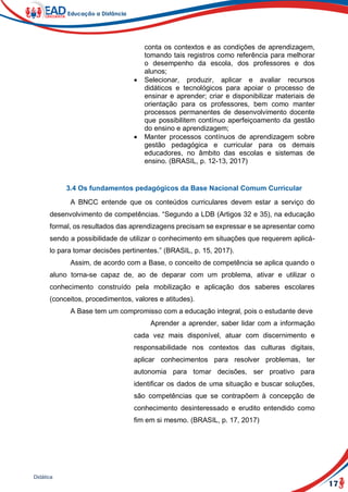 17
Didática
conta os contextos e as condições de aprendizagem,
tomando tais registros como referência para melhorar
o desempenho da escola, dos professores e dos
alunos;
 Selecionar, produzir, aplicar e avaliar recursos
didáticos e tecnológicos para apoiar o processo de
ensinar e aprender; criar e disponibilizar materiais de
orientação para os professores, bem como manter
processos permanentes de desenvolvimento docente
que possibilitem contínuo aperfeiçoamento da gestão
do ensino e aprendizagem;
 Manter processos contínuos de aprendizagem sobre
gestão pedagógica e curricular para os demais
educadores, no âmbito das escolas e sistemas de
ensino. (BRASIL, p. 12-13, 2017)
3.4 Os fundamentos pedagógicos da Base Nacional Comum Curricular
A BNCC entende que os conteúdos curriculares devem estar a serviço do
desenvolvimento de competências. “Segundo a LDB (Artigos 32 e 35), na educação
formal, os resultados das aprendizagens precisam se expressar e se apresentar como
sendo a possibilidade de utilizar o conhecimento em situações que requerem aplicá-
lo para tomar decisões pertinentes.” (BRASIL, p. 15, 2017).
Assim, de acordo com a Base, o conceito de competência se aplica quando o
aluno torna-se capaz de, ao de deparar com um problema, ativar e utilizar o
conhecimento construído pela mobilização e aplicação dos saberes escolares
(conceitos, procedimentos, valores e atitudes).
A Base tem um compromisso com a educação integral, pois o estudante deve
Aprender a aprender, saber lidar com a informação
cada vez mais disponível, atuar com discernimento e
responsabilidade nos contextos das culturas digitais,
aplicar conhecimentos para resolver problemas, ter
autonomia para tomar decisões, ser proativo para
identificar os dados de uma situação e buscar soluções,
são competências que se contrapõem à concepção de
conhecimento desinteressado e erudito entendido como
fim em si mesmo. (BRASIL, p. 17, 2017)
 