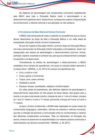 18
Didática
Os objetivos de aprendizagem dos componentes curriculares estabelecidos
pela BNCC para toda a Educação Básica visam à aprendizagem e ao
desenvolvimento global do aluno. Dessa forma, conseguimos superar a fragmentação
do conhecimento, e oferecer estímulo a sua aplicação na vida cotidiana.
3.5 A estrutura da Base Nacional Comum Curricular
A BNCC está estruturada de modo a explicitar as competências que os alunos
devem desenvolver ao longo de toda a Educação Básica e em cada etapa da
escolaridade: Educação Infantil e Ensino Fundamental.
No que diz respeito à Educação Infantil, a primeira etapa da Educação Básica,
nos eixos estruturantes da Educação Infantil (interações e brincadeiras), devem ser
assegurados seis direitos de aprendizagem e desenvolvimento (conviver, brincar,
participar, explorar, expressar e conhecer-se), para que as crianças tenham condições
de aprender e se desenvolver.
“Considerando os direitos de aprendizagem e desenvolvimento, a BNCC
estabelece cinco campos de experiências, nos quais as crianças podem aprender e
se desenvolver.” (BRASIL, p. 23, 2017) Os campos de experiências são:
 O eu, o outro e o nós
 Corpo, gestos e movimentos
 Traços, sons, cores e formas
 Oralidade e escrita
 Espaços, tempos, quantidades, relações e transformações
Em cada campo de experiências, são definidos objetivos de aprendizagem e
desenvolvimento organizados em três grupos de faixas etárias, dois grupos para a
creche e um para a pré-escola (creche: crianças de zero a 1 ano e 6 meses; crianças
de 1 ano e 7 meses a 3 anos e 11 meses; pré-escola: crianças de 4 anos a 5 anos e
11 meses).
Já para o Ensino fundamental, a BCNN está organizada em quatro áreas de
conhecimento (linguagens, matemática, ciências da natureza e ciências humanas),
que têm a intenção de favorecer a comunicação entre os conhecimentos e saberes
dos diferentes componentes curriculares. “Elas se intersectam na formação dos
alunos, embora se preservem as especificidades e os saberes próprios construídos e
sistematizados nos diversos componentes.” (BRASIL, p. 25, 2017)
 