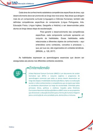 19
Didática
Cada área de conhecimento estabelece competências específicas de área, cujo
desenvolvimento deve ser promovido ao longo dos nove anos. Nas áreas que abrigam
mais de um componente curricular (Linguagens e Ciências Humanas), também são
definidas competências específicas do componente (Língua Portuguesa, Arte,
Educação Física, Língua Inglesa, Geografia e História) a ser desenvolvidas pelos
alunos ao longo dessa etapa de escolarização.
Para garantir o desenvolvimento das competências
específicas, cada componente curricular apresenta um
conjunto de habilidades. Essas habilidades estão
relacionadas a diferentes objetos de conhecimento – aqui
entendidos como conteúdos, conceitos e processos –,
que, por sua vez, são organizados em unidades temáticas.
(BRASIL, p. 126, 2017)
As habilidades expressam as aprendizagens essenciais que devem ser
asseguradas aos alunos nos diferentes contextos escolares.
A Base Nacional Comum Curricular (BNCC) é um documento de caráter
normativo que define o conjunto orgânico e progressivo de
aprendizagens essenciais que todos os alunos devem desenvolver ao
longo das etapas e modalidades da Educação Básica. Aplica-se à educação
escolar e indica conhecimentos e competências que se espera que todos
os estudantes desenvolvam ao longo da escolaridade. Orientada pelos
princípios éticos, políticos e estéticos traçados pelas Diretrizes
Curriculares Nacionais da Educação Básica a BNCC soma-se aos propósitos
que direcionam a educação brasileira para a forma ção humana integral e
para a construção de uma sociedade justa, democrática e inclusiva.
 