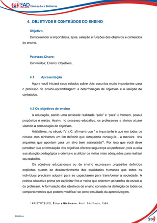 20
Didática
4. OBJETIVOS E CONTEÚDOS DO ENSINO
Objetivo:
Compreender a importância, tipos, seleção e funções dos objetivos e conteúdos
do ensino.
Palavras-Chave:
Conteúdos; Ensino; Objetivos.
4.1 Apresentação
Agora você iniciará seus estudos sobre dois assuntos muito importantes para
o processo de ensino-aprendizagem: a determinação de objetivos e a seleção de
conteúdos.
4.2 Os objetivos de ensino
A educação, sendo uma atividade realizada “pelo” e “para” o homem, possui
propósitos e metas. Assim, no processo educativo, os professores e alunos atuam
visando a consecução de objetivos.
Aristóteles, no século IV a.C. afirmava que “ o importante é que em todos os
nossos atos tenhamos um fim definido que almejamos conseguir... à maneira dos
arqueiros que apontam para um alvo bem assinalado”1
. Por isso que você deve
perceber que a formulação dos objetivos oferece segurança ao professor, pois auxilia
sua atuação pedagógica e orienta-o a utilizar os meios mais adequados para realizar
seu trabalho.
Os objetivos educacionais ou de ensino expressam propósitos definidos
explícitos quanto ao desenvolvimento das qualidades humanas que todos os
indivíduos precisam adquirir para se capacitarem para transformar a sociedade. A
prática educativa prima por explicitar fins e meios que orientem as tarefas da escola e
do professor. A formulação dos objetivos do ensino consiste na definição de todos os
comportamentos que podem modificar-se como resultado da aprendizagem.
1 ARISTÓTELES, Ética a Nicômano. Abril: São Paulo, 1984.
 