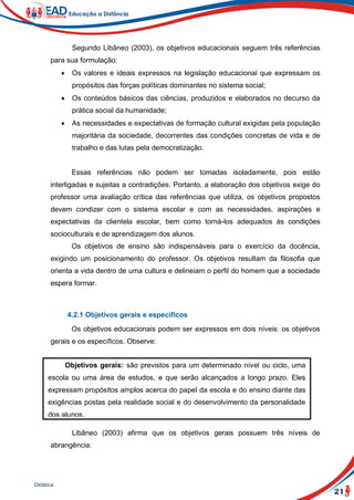 21
Didática
Segundo Libâneo (2003), os objetivos educacionais seguem três referências
para sua formulação:
 Os valores e ideais expressos na legislação educacional que expressam os
propósitos das forças políticas dominantes no sistema social;
 Os conteúdos básicos das ciências, produzidos e elaborados no decurso da
prática social da humanidade;
 As necessidades e expectativas de formação cultural exigidas pela população
majoritária da sociedade, decorrentes das condições concretas de vida e de
trabalho e das lutas pela democratização.
Essas referências não podem ser tomadas isoladamente, pois estão
interligadas e sujeitas a contradições. Portanto, a elaboração dos objetivos exige do
professor uma avaliação crítica das referências que utiliza, os objetivos propostos
devem condizer com o sistema escolar e com as necessidades, aspirações e
expectativas da clientela escolar, bem como torná-los adequados às condições
socioculturais e de aprendizagem dos alunos.
Os objetivos de ensino são indispensáveis para o exercício da docência,
exigindo um posicionamento do professor. Os objetivos resultam da filosofia que
orienta a vida dentro de uma cultura e delineiam o perfil do homem que a sociedade
espera formar.
4.2.1 Objetivos gerais e específicos
Os objetivos educacionais podem ser expressos em dois níveis: os objetivos
gerais e os específicos. Observe:
Libâneo (2003) afirma que os objetivos gerais possuem três níveis de
abrangência:
Objetivos gerais: são previstos para um determinado nível ou ciclo, uma
escola ou uma área de estudos, e que serão alcançados a longo prazo. Eles
expressam propósitos amplos acerca do papel da escola e do ensino diante das
exigências postas pela realidade social e do desenvolvimento da personalidade
dos alunos.
Objetivos específicos: são definidos especificamente para uma disciplina,
uma unidade de ensino ou uma aula que podem ser alcançados a curto prazo;
consistem no desdobramento dos objetivos gerais.
 