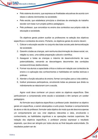 22
Didática
 Pelo sistema de ensino, que expressa as finalidades educativas de acordo com
ideais e valores dominantes na sociedade;
 Pela escola, que estabelece princípios e diretrizes de orientação do trabalho
escolar com base num projeto político pedagógico;
 Pelo professor, que concretiza no ensino dos conteúdos sua própria visão de
educação e sociedade.
Os objetivos gerais podem auxiliar os professores na seleção dos objetivos
específicos e conteúdos de ensino. Portanto, os objetivos gerais do ensino devem:
1. Colocar a educação escolar no conjunto das lutas sociais pela democratização
da sociedade;
2. Garantir a todas as crianças, sem nenhuma discriminação de classe social, cor,
religião ou sexo, uma sólida preparação cultural e científica;
3. Assegurar a todas as crianças o máximo de desenvolvimento de suas
potencialidades, vencendo as desvantagens decorrentes das condições
socioeconômicas desfavoráveis;
4. Formar nos alunos a capacidade crítica e criativa em relação aos conteúdos de
ensino e à aplicação dos conhecimentos e habilidades em tarefas teóricas e
práticas;
5. Atender a função educativa do ensino; formar convicções para a vida coletiva;
6. Instituir processos participativos, envolvendo todas as pessoas que direta ou
indiretamente se relacionam com a escola.
Agora você deve conhecer um pouco sobre os objetivos específicos. Eles
particularizam a compreensão entre escola e sociedade e têm sempre um caráter
pedagógico.
Ao formular seus objetivos específicos o professor pode: desdobrar os objetivo
gerais em específicos, a serem alcançados a curto prazo; focalizar o comportamento
do aluno e não do professor; formular cada objetivo de modo que ele descreva apenas
um comportamento por vez; criar objetivos relevantes e úteis, envolvendo o
conhecimento, as habilidades cognitivas e as operações mentais superiores. Na
redação dos objetivos específicos, o professor precisa expressar o resultado
esperado, que deve ser atingido por todos alunos ao final daquela aula/unidade. Os
resultados podem ser de:
 