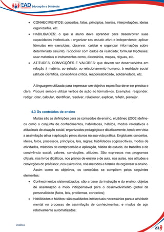 23
Didática
 CONHECIMENTOS: conceitos, fatos, princípios, teorias, interpretações, ideias
organizadas, etc.
 HABILIDADES: o que o aluno deve aprender para desenvolver suas
capacidades intelectuais - organizar seu estudo ativo e independente; aplicar
fórmulas em exercícios; observar, coletar e organizar informações sobre
determinado assunto; raciocinar com dados da realidade; formular hipóteses;
usar materiais e instrumentos como, dicionários, mapas, réguas, etc.
 ATITUDES, CONVICÇÕES E VALORES: que devem ser desenvolvidos em
relação à matéria, ao estudo, ao relacionamento humano, à realidade social
(atitude científica, consciência crítica, responsabilidade, solidariedade, etc.
A linguagem utilizada para expressar um objetivo específico deve ser precisa e
clara. Procure sempre utilizar verbos de ação ao formula-los. Exemplos: responder,
redigir, citar, calcular, identificar, resolver, relacionar, explicar, refletir, planejar.
4.3 Os conteúdos de ensino
Muitas são as definições para os conteúdos de ensino, e Libâneo (2003) define-
os como o conjunto de conhecimentos, habilidades, hábitos, modos valorativos e
atitudinais de atuação social, organizados pedagógica e didaticamente, tendo em vista
a assimilação ativa e aplicação pelos alunos na sua vida prática. Englobam: conceitos,
ideias, fatos, processos, princípios, leis, regras; habilidades cognoscitivas, modos de
atividades, métodos de compreensão e aplicação, hábito de estudo, de trabalho e de
convivência social; valores, convicções, atitudes. São expressos nos programas
oficiais, nos livros didáticos, nos planos de ensino e de aula, nas aulas, nas atitudes e
convicções do professor, nos exercícios, nos métodos e formas de organizar o ensino.
Assim como os objetivos, os conteúdos se compõem pelos seguintes
elementos:
 Conhecimentos sistematizados: são a base da instrução e do ensino; objetos
de assimilação e meio indispensável para o desenvolvimento global da
personalidade (fatos, leis, problemas, conceitos);
 Habilidades e hábitos: são qualidades intelectuais necessárias para a atividade
mental no processo de assimilação de conhecimentos; e modos de agir
relativamente automatizados;
 
