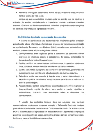 24
Didática
 Atitudes e convicções: se referem a modos de agir, de sentir e de se posicionar
frente a tarefas da vida social.
Lembre-se que os conteúdos precisam estar de acordo com os objetivos e
métodos de ensino, estabelecendo a importante unidade objetivos-conteúdos-
métodos. É através do desenvolvimento dos conteúdos programáticos que atingimos
os objetivos propostos para o processo educativo.
4.3.1 Critérios de seleção e organização de conteúdos
A escolha dos conteúdos é uma das tarefas mais importantes para o professor,
pois eles são a base informativa e formativa do processo de transmissão-assimilação
de conhecimento. De acordo com Libâneo (2003), ao selecionar os conteúdos de
ensino o professor deve adotar os seguintes critérios:
1. Correspondência entre objetivos gerais e conteúdos: os conteúdos devem
expressar os objetivos sociais e pedagógicos da escola, sintetizados na
formação cultural e científica para todos.
2. Caráter científico: os conhecimentos que fazem parte do conteúdo refletem os
fatos, conceitos, ideias e métodos decorrentes da ciência moderna.
3. Caráter sistemático: o programa de ensino deve ser delineado, garantindo uma
lógica interna, que permita uma articulação entre os diversos assuntos.
4. Relevância social: corresponde à ligação entre o saber sistematizado e a
experiência prática, permitindo a incorporação de experiências e vivências do
aluno à aprendizagem.
5. Acessibilidade e solidez: compatibilizar os conteúdos com o nível de preparo e
desenvolvimento mental do aluno, sem perder o caráter científico e
sistematizado, buscando uma assimilação sólida e duradoura dos
conhecimentos.
A seleção dos conteúdos também deve ser orientada pelo currículo
apresentado aos professores, como por exemplo, o Referencial Curricular Nacional
para e Educação Infantil e os Parâmetros Curriculares Nacionais. De acordo com os
PCN’s, os conteúdos são agrupados em “blocos temáticos”, apontando sempre para
possíveis conexões entre os blocos, com outras áreas e com os temas transversais,
tendo-se o tratamento didático em perspectiva.
 
