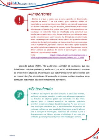 25
Didática
Objetivo é o que se espera que a turma aprenda em determinadas
condições de ensino. É ele que orienta quais conteúdos devem ser
trabalhados e quais encaminhamentos didáticos são necessários para que
isso ocorra. Conteúdo é o conjunto de valores, conhecimentos, habilidades e
atitudes que o professor deve ensinar para garantir o desenvolvimento e a
socialização do estudante. Pode ser classificado como conceitual (que
envolve a abordagem de conceitos, fatos e princípios), procedimental (saber
fazer) e atitudinal (saber ser). E conceito é a definição de um determinado
termo. Um exemplo: se o objetivo é o aluno identificar o que é um inseto no
contexto dos demais invertebrados, o professor deve eleger como conteúdo
animais invertebrados, apresentar o conceito de inseto e explicar o aspecto
que o diferencia dos animais que não possuem ossos. Observe que é preciso
definir primeiro os objetivos de ensino e aprendizagem para depois
selecionar e organizar os conteúdos.
Fonte: http://revistaescola.abril.com.br/planejamento-e-
avaliacao/planejamento/sao-objetivo-conteudo-conceito-428234.shtml
Segundo Zabala (1998), nós poderemos conhecer os conteúdos que são
trabalhados, pelo que poderemos avaliar se o que se faz está de acordo com o que
se pretende nos objetivos. Os conteúdos que trabalhamos devem ser coerentes com
as nossas intenções educacionais. Uma questão importante também é verificar se os
conteúdos trabalhados estão sendo realmente aprendidos.
A definição dos objetivos de ensino direciona as atividades docentes,
auxiliando o professor a escolher os meios mais adequados para realizar
seu trabalho. Os objetivos podem ser formulados em dois níveis:
objetivos gerais e objetivos específicos. Os objetivos específicos
consistem na operacionalização dos objetivos gerais. Por isso, fornecem
uma orientação consistente para o desenvolvimento do processo de
ensino-aprendizagem e para a avaliação. O conteúdo serve de alicerce
para a aquisição de informações, elaboração de conceitos e para o
desenvolvimento de hábitos, atitudes e habilidades. É por meio dos
conteúdos que alcançamos os objetivos estabelecidos para o ensino.
 
