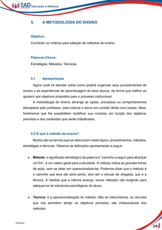 26
Didática
5. A METODOLOGIA DO ENSINO
Objetivo:
Conhecer os critérios para seleção de métodos de ensino.
Palavras-Chave:
Estratégias; Métodos; Técnicas.
5.1 Apresentação
Agora você irá estudar sobre como poderá organizar seus procedimentos de
ensino e as experiências de aprendizagem de seus alunos, de forma que melhor se
ajustem aos objetivos propostos para o processo instrucional.
A metodologia de ensino abrange as ações, processos ou comportamentos
planejados pelo professor, para colocar o aluno em contato direto com coisas, fatos,
fenômenos que lhe possibilitem modificar sua conduta, em função dos objetivos
previstos e dos conteúdos que serão trabalhados.
5.2 O que é método de ensino?
Muitos são os termos que se relacionam neste tópico: procedimentos, métodos,
estratégias e técnicas. Observe as definições apresentadas a seguir:
 Método: o significado etimológico da palavra é “caminho a seguir para alcançar
um fim”; é um roteiro geral para a atividade. O método indica as grandes linhas
de ação, sem se deter em operacionalizá-las. Podemos dizer que o método é
o caminho que leva até certo ponto, sem ser o veículo de chegada, que é a
técnica. À medida que a ciência avança, novos métodos vão surgindo para
adequar-se às estruturas psicológicas do aluno.
 Técnica: é a operacionalização do método. São os instrumentos, os veículos
que nos permitem atingir os objetivos previstos; são indissociáveis dos
métodos.
 