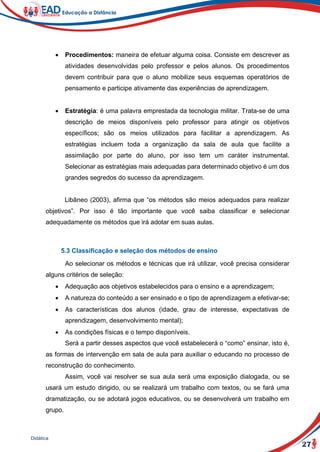 27
Didática
 Procedimentos: maneira de efetuar alguma coisa. Consiste em descrever as
atividades desenvolvidas pelo professor e pelos alunos. Os procedimentos
devem contribuir para que o aluno mobilize seus esquemas operatórios de
pensamento e participe ativamente das experiências de aprendizagem.
 Estratégia: é uma palavra emprestada da tecnologia militar. Trata-se de uma
descrição de meios disponíveis pelo professor para atingir os objetivos
específicos; são os meios utilizados para facilitar a aprendizagem. As
estratégias incluem toda a organização da sala de aula que facilite a
assimilação por parte do aluno, por isso tem um caráter instrumental.
Selecionar as estratégias mais adequadas para determinado objetivo é um dos
grandes segredos do sucesso da aprendizagem.
Libâneo (2003), afirma que “os métodos são meios adequados para realizar
objetivos”. Por isso é tão importante que você saiba classificar e selecionar
adequadamente os métodos que irá adotar em suas aulas.
5.3 Classificação e seleção dos métodos de ensino
Ao selecionar os métodos e técnicas que irá utilizar, você precisa considerar
alguns critérios de seleção:
 Adequação aos objetivos estabelecidos para o ensino e a aprendizagem;
 A natureza do conteúdo a ser ensinado e o tipo de aprendizagem a efetivar-se;
 As características dos alunos (idade, grau de interesse, expectativas de
aprendizagem, desenvolvimento mental);
 As condições físicas e o tempo disponíveis.
Será a partir desses aspectos que você estabelecerá o “como” ensinar, isto é,
as formas de intervenção em sala de aula para auxiliar o educando no processo de
reconstrução do conhecimento.
Assim, você vai resolver se sua aula será uma exposição dialogada, ou se
usará um estudo dirigido, ou se realizará um trabalho com textos, ou se fará uma
dramatização, ou se adotará jogos educativos, ou se desenvolverá um trabalho em
grupo.
 