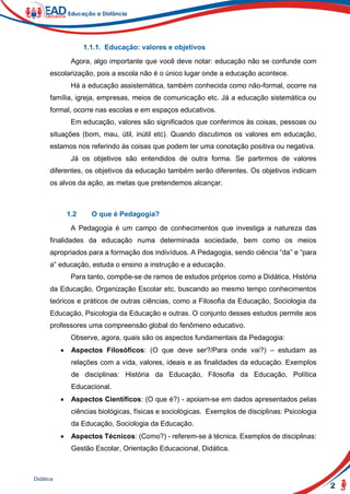 2
Didática
1.1.1. Educação: valores e objetivos
Agora, algo importante que você deve notar: educação não se confunde com
escolarização, pois a escola não é o único lugar onde a educação acontece.
Há a educação assistemática, também conhecida como não-formal, ocorre na
família, igreja, empresas, meios de comunicação etc. Já a educação sistemática ou
formal, ocorre nas escolas e em espaços educativos.
Em educação, valores são significados que conferimos às coisas, pessoas ou
situações (bom, mau, útil, inútil etc). Quando discutimos os valores em educação,
estamos nos referindo às coisas que podem ter uma conotação positiva ou negativa.
Já os objetivos são entendidos de outra forma. Se partirmos de valores
diferentes, os objetivos da educação também serão diferentes. Os objetivos indicam
os alvos da ação, as metas que pretendemos alcançar.
1.2 O que é Pedagogia?
A Pedagogia é um campo de conhecimentos que investiga a natureza das
finalidades da educação numa determinada sociedade, bem como os meios
apropriados para a formação dos indivíduos. A Pedagogia, sendo ciência “da” e “para
a” educação, estuda o ensino a instrução e a educação.
Para tanto, compõe-se de ramos de estudos próprios como a Didática, História
da Educação, Organização Escolar etc, buscando ao mesmo tempo conhecimentos
teóricos e práticos de outras ciências, como a Filosofia da Educação, Sociologia da
Educação, Psicologia da Educação e outras. O conjunto desses estudos permite aos
professores uma compreensão global do fenômeno educativo.
Observe, agora, quais são os aspectos fundamentais da Pedagogia:
 Aspectos Filosóficos: (O que deve ser?/Para onde vai?) – estudam as
relações com a vida, valores, ideais e as finalidades da educação. Exemplos
de disciplinas: História da Educação, Filosofia da Educação, Política
Educacional.
 Aspectos Científicos: (O que é?) - apoiam-se em dados apresentados pelas
ciências biológicas, físicas e sociológicas. Exemplos de disciplinas: Psicologia
da Educação, Sociologia da Educação.
 Aspectos Técnicos: (Como?) - referem-se à técnica. Exemplos de disciplinas:
Gestão Escolar, Orientação Educacional, Didática.
 