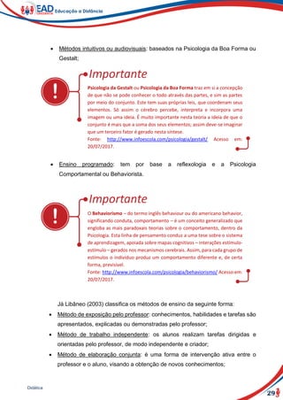 29
Didática
 Métodos intuitivos ou audiovisuais: baseados na Psicologia da Boa Forma ou
Gestalt;
Psicologia da Gestalt ou Psicologia da Boa Forma traz em si a concepção
de que não se pode conhecer o todo através das partes, e sim as partes
por meio do conjunto. Este tem suas próprias leis, que coordenam seus
elementos. Só assim o cérebro percebe, interpreta e incorpora uma
imagem ou uma ideia. É muito importante nesta teoria a ideia de que o
conjunto é mais que a soma dos seus elementos; assim deve-se imaginar
que um terceiro fator é gerado nesta síntese.
Fonte: http://www.infoescola.com/psicologia/gestalt/ Acesso em:
20/07/2017.
 Ensino programado: tem por base a reflexologia e a Psicologia
Comportamental ou Behaviorista.
O Behaviorismo – do termo inglês behaviour ou do americano behavior,
significando conduta, comportamento – é um conceito generalizado que
engloba as mais paradoxais teorias sobre o comportamento, dentro da
Psicologia. Esta linha de pensamento conduz a uma tese sobre o sistema
de aprendizagem, apoiada sobre mapas cognitivos – interações estímulo-
estímulo – gerados nos mecanismos cerebrais. Assim, para cada grupo de
estímulos o indivíduo produz um comportamento diferente e, de certa
forma, previsível.
Fonte: http://www.infoescola.com/psicologia/behaviorismo/ Acesso em:
20/07/2017.
Já Libâneo (2003) classifica os métodos de ensino da seguinte forma:
 Método de exposição pelo professor: conhecimentos, habilidades e tarefas são
apresentados, explicadas ou demonstradas pelo professor;
 Método de trabalho independente: os alunos realizam tarefas dirigidas e
orientadas pelo professor, de modo independente e criador;
 Método de elaboração conjunta: é uma forma de intervenção ativa entre o
professor e o aluno, visando a obtenção de novos conhecimentos;
 