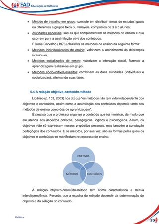 30
Didática
 Método de trabalho em grupo: consiste em distribuir temas de estudos iguais
ou diferentes a grupos fixos ou variáveis, compostos de 3 a 5 alunos;
 Atividades especiais: são as que complementam os métodos de ensino e que
ocorrem para a assimilação ativa dos conteúdos.
E Irene Carvalho (1973) classifica os métodos de ensino da seguinte forma:
 Métodos individualizados de ensino: valorizam o atendimento às diferenças
individuais;
 Métodos socializados de ensino: valorizam a interação social, fazendo a
aprendizagem realizar-se em grupo;
 Métodos sócio-individualizados: combinam as duas atividades (individuais e
socializadas), alternando suas fases.
5.4 A relação objetivo-conteúdo-método
Libâneo (p. 153, 2003) nos diz que “os métodos não tem vida independente dos
objetivos e conteúdos, assim como a assimilação dos conteúdos depende tanto dos
métodos de ensino como dos de aprendizagem”.
É preciso que o professor organize o conteúdo que irá ministrar, de modo que
ele atenda aos aspectos políticos, pedagógicos, lógicos e psicológicos. Assim, os
objetivos não só expressam nossos propósitos pessoais, mas também a conotação
pedagógica dos conteúdos. E os métodos, por sua vez, são as formas pelas quais os
objetivos e conteúdos se manifestam no processo de ensino.
A relação objetivo-conteúdo-método tem como característica a mútua
interdependência. Perceba que a escolha do método depende da determinação do
objetivo e da seleção do conteúdo.
 