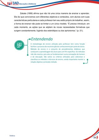 31
Didática
Zabala (1998) afirma que não há uma única maneira de ensinar e aprender.
Ele diz que convivemos com diferentes objetivos e conteúdos, com alunos com suas
características particulares e cada professor tem seu estilo próprio de trabalhar, assim,
a forma de ensinar não pode se limitar a um único modelo. “É preciso introduzir, em
cada momento, as ações que se adptem às novas necessidades formativas que
surgem constantemente, fugindo dos esteriótipos ou dos apriorismos.” (p. 51).
A metodologia de ensino utilizada pelo professor tem como função
facilitar o processo de reconstrução do conhecimento por parte do aluno.
Método de ensino é o conjunto de procedimentos didáticos que
conduzem a aprendizagem do aluno para um fim específico. Os métodos
não são neutros, pois eles se fundamentam numa concepção de homem
e de educação. São vários os critérios utilizados para selecionar e
classificar os métodos e técnicas de ensino, sendo importante manter a
relação objetivo-conteúdo-método.
 