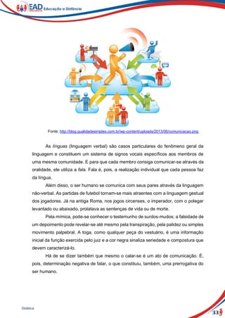 33
Didática
Fonte: http://blog.qualidadesimples.com.br/wp-content/uploads/2013/06/comunicacao.png
As línguas (linguagem verbal) são casos particulares do fenômeno geral da
linguagem e constituem um sistema de signos vocais específicos aos membros de
uma mesma comunidade. E para que cada membro consiga comunicar-se através da
oralidade, ele utiliza a fala. Fala é, pois, a realização individual que cada pessoa faz
da língua.
Além disso, o ser humano se comunica com seus pares através da linguagem
não-verbal. As partidas de futebol tornam-se mais atraentes com a linguagem gestual
dos jogadores. Já na antiga Roma, nos jogos circenses, o imperador, com o polegar
levantado ou abaixado, prolatava as sentenças de vida ou de morte.
Pela mímica, pode-se conhecer o testemunho de surdos-mudos; a falsidade de
um depoimento pode revelar-se até mesmo pela transpiração, pela palidez ou simples
movimento palpebral. A toga, como qualquer peça do vestuário, é uma informação
inicial da função exercida pelo juiz e a cor negra sinaliza seriedade e compostura que
devem caracterizá-lo.
Há de se dizer também que mesmo o calar-se é um ato de comunicação. É,
pois, determinação negativa de falar, o que constituiu, também, uma prerrogativa do
ser humano.
 