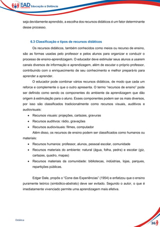 36
Didática
seja devidamente aprendido, a escolha dos recursos didáticos é um fator determinante
desse processo.
6.3 Classificação e tipos de recursos didáticos
Os recursos didáticos, também conhecidos como meios ou recurso de ensino,
são as formas usadas pelo professor e pelos alunos para organizar e conduzir o
processo de ensino-aprendizagem. O educador deve estimular seus alunos a usarem
canais diversos de informação e aprendizagem, além de escutar o próprio professor,
contribuindo com o enriquecimento de seu conhecimento e melhor prepará-lo para
aprender a aprender.
O educador pode combinar vários recursos didáticos, de modo que cada um
reforce e complemente o que o outro apresenta. O termo “recursos de ensino” pode
ser definido como sendo os componentes do ambiente da aprendizagem que dão
origem à estimulação para o aluno. Esses componentes podem ser os mais diversos,
por isso são classificados tradicionalmente como recursos visuais, auditivos e
audiovisuais:
 Recursos visuais: projeções, cartazes, gravuras
 Recursos auditivos: rádio, gravações
 Recursos audiovisuais: filmes, computador
Além disso, os recursos de ensino podem ser classificados como humanos ou
materiais:
 Recursos humanos: professor, alunos, pessoal escolar, comunidade
 Recursos materiais do ambiente: natural (água, folha, pedra) e escolar (giz,
cartazes, quadro, mapas)
 Recursos materiais da comunidade: bibliotecas, indústrias, lojas, parques,
repartições públicas.
Edgar Dale, propôs o “Cone das Experiências” (1954) e enfatizou que o ensino
puramente teórico (simbólico-abstrato) deve ser evitado. Segundo o autor, o que é
imediatamente vivenciado permite uma aprendizagem mais efetiva.
 