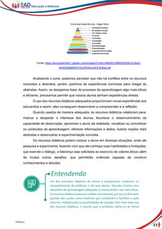 37
Didática
Fonte: https://encrypted-tbn1.gstatic.com/images?q=tbn:ANd9GcSfMd02WGb1bJfeGi-
ldh4GQ9MAlFE1On3fVXVa-NUFZHldzLnK
Analisando o cone, podemos perceber que não há conflitos entre os recursos
concretos e abstratos, porém, partimos de experiências concretas para chegar às
abstratas. Assim, se desejamos fazer do processo de aprendizagem algo mais eficaz
e eficiente, precisamos permitir que nossos alunos tenham experiências diretas.
O uso dos recursos didáticos adequados proporcionam novas experiências aos
educandos e assim, eles conseguem desenvolver a compreensão e a reflexão.
Quando usados de maneira adequada, os recursos didáticos colaboram para:
motivar e despertar o interesse dos alunos; favorecer o desenvolvimento da
capacidade de observação; aproximar o aluno da realidade; visualizar ou concretizar
os conteúdos da aprendizagem; oferecer informações e dados; ilustrar noções mais
abstratas e desenvolver a experimentação concreta.
Os recursos didáticos podem colocar o aluno em diversas situações, onde ele
pesquisa e experimenta, fazendo com que ele conheça suas habilidades e limitações,
que exercite o diálogo, a liderança seja solicitada ao exercício de valores éticos além
de muitos outros desafios, que permitirão vivências capazes de construir
conhecimentos e atitudes.
Um dos principais objetivos do ensino é proporcionar mudanças no
comportamento do professor e de seus alunos. Quando criamos uma
atmosfera de aprendizagem adequada, o ensino tende a ser mais eficaz.
Os recursos didáticos possuem caráter instrumental, por isso só têm valor
quando são usados como materiais que completam e facilitam a ação
docente, multiplicando as possibilidades de atuação. Para fazer bom uso
dos recursos didáticos, é preciso que o professor utilize-os de forma
 