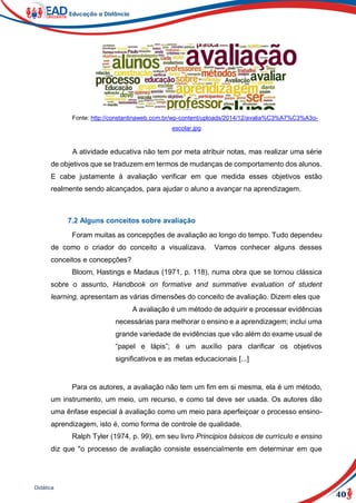 40
Didática
Fonte: http://constantinaweb.com.br/wp-content/uploads/2014/12/avalia%C3%A7%C3%A3o-
escolar.jpg
A atividade educativa não tem por meta atribuir notas, mas realizar uma série
de objetivos que se traduzem em termos de mudanças de comportamento dos alunos.
E cabe justamente à avaliação verificar em que medida esses objetivos estão
realmente sendo alcançados, para ajudar o aluno a avançar na aprendizagem.
7.2 Alguns conceitos sobre avaliação
Foram muitas as concepções de avaliação ao longo do tempo. Tudo dependeu
de como o criador do conceito a visualizava. Vamos conhecer alguns desses
conceitos e concepções?
Bloom, Hastings e Madaus (1971, p. 118), numa obra que se tornou clássica
sobre o assunto, Handbook on formative and summative evaluation of student
learning, apresentam as várias dimensões do conceito de avaliação. Dizem eles que
A avaliação é um método de adquirir e processar evidências
necessárias para melhorar o ensino e a aprendizagem; inclui uma
grande variedade de evidências que vão além do exame usual de
“papel e lápis”; é um auxílio para clarificar os objetivos
significativos e as metas educacionais [...]
Para os autores, a avaliação não tem um fim em si mesma, ela é um método,
um instrumento, um meio, um recurso, e como tal deve ser usada. Os autores dão
uma ênfase especial à avaliação como um meio para aperfeiçoar o processo ensino-
aprendizagem, isto é, como forma de controle de qualidade.
Ralph Tyler (1974, p. 99), em seu livro Principios básicos de currículo e ensino
diz que "o processo de avaliação consiste essencialmente em determinar em que
 