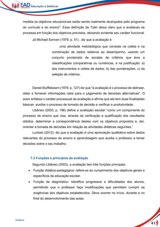41
Didática
medida os objetivos educacionais estão sendo realmente alcançados pelo programa
do currículo e do ensino". Essa definição de Tyler deixa claro que a avaliacao se
processa em função dos objetivos previstos, deixando evidente seu caráter funcional.
Já Michael Scriven (1978, p. 51) , diz que a avaliação é
uma atividade metodológica que consiste na coleta e na
combinação de dados relativos ao desempenho, usando um
conjunto ponderado de escalas de critérios que leve a
classificações comparativas ou numéricas, e na justificação: a)
dos instrumentos e coleta de dados; b) das ponderações; c) da
seleção de critérios.
Daniel Stufflebeam (1978, p. 127) diz que "a avaliação é o processo de delinear,
obter e fornecer informações úteis para o julgamento de decisões alternativas". O
autor enfatiza o caráter processual da avaliação e afirma que ela tem duas finalidades
básicas: auxiliar o processo de tomada de decisão e verificar a produtividade.
Libâneo (2003, p. 196) define a avaliação escolar “como um componente do
processo de ensino que visa, através da verificação e qualificação dos resultados
obtidos, determinar a correspondência destes com os objetivos propostos e, daí,
orientar a tomada de decisões em relação às atividades didáticas seguintes.”
Luckesi (2012), diz que a avaliação é uma apreciação qualitativa sobre dados
relevantes do processo de ensino e aprendizagem que auxilia o professor a tomar
decisões sobre o seu trabalho.
7.3 Funções e princípios da avaliação
Segundo Libâneo (2003), a avaliação tem três funções principais:
 Função didático-pedagógica: refere-se ao cumprimento dos objetivos gerais e
específicos da educação escolar.
 Função de diagnóstico: identifica progressos e dificuldades dos alunos,
permitindo que o professor faça modificações que permitam cumprir as
exigências dos objetivos estabelecidos. Deve ocorrer no início, durante e no
final do desenvolvimento das aulas.
 