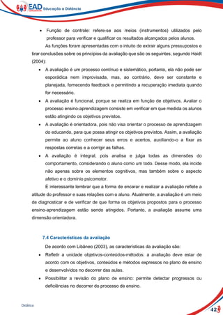 42
Didática
 Função de controle: refere-se aos meios (instrumentos) utilizados pelo
professor para verificar e qualificar os resultados alcançados pelos alunos.
As funções foram apresentadas com o intuito de extrair alguns pressupostos e
tirar conclusões sobre os princípios da avaliação que são os seguintes, segundo Haidt
(2004):
 A avaliação é um processo contínuo e sistemático, portanto, ela não pode ser
esporádica nem improvisada, mas, ao contrário, deve ser constante e
planejada, fornecendo feedback e permitindo a recuperação imediata quando
for necessário.
 A avaliação é funcional, porque se realiza em função de objetivos. Avaliar o
processo ensino-aprendizagem consiste em verificar em que medida os alunos
estão atingindo os objetivos previstos.
 A avaliação é orientadora, pois não visa orientar o processo de aprendizagem
do educando, para que possa atingir os objetivos previstos. Assim, a avaliação
permite ao aluno conhecer seus erros e acertos, auxiliando-o a fixar as
respostas corretas e a corrigir as falhas.
 A avaliação é integral, pois analisa e julga todas as dimensões do
comportamento, considerando o aluno como um todo. Desse modo, ela incide
não apenas sobre os elementos cognitivos, mas também sobre o aspecto
afetivo e o domínio psicomotor.
É interessante lembrar que a forma de encarar e realizar a avaliação reflete a
atitude do professor e suas relações com o aluno. Atualmente, a avaliação é um meio
de diagnosticar e de verificar de que forma os objetivos propostos para o processo
ensino-aprendizagem estão sendo atingidos. Portanto, a avaliação assume uma
dimensão orientadora.
7.4 Características da avaliação
De acordo com Libâneo (2003), as características da avaliação são:
 Refletir a unidade objetivos-conteúdos-métodos: a avaliação deve estar de
acordo com os objetivos, conteúdos e métodos expressos no plano de ensino
e desenvolvidos no decorrer das aulas.
 Possibilitar a revisão do plano de ensino: permite detectar progressos ou
deficiências no decorrer do processo de ensino.
 