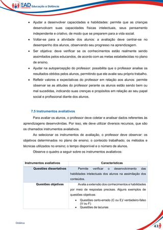 43
Didática
 Ajudar a desenvolver capacidades e habilidades: permite que as crianças
desenvolvam suas capacidades físicas intelectuais, seus pensamento
independente e criativo, de modo que se preparem para a vida social.
 Voltar-se para a atividade dos alunos: a avaliação deve centrar-se no
desempenho dos alunos, observando seu progresso na aprendizagem.
 Ser objetiva: deve verificar se os conhecimentos estão realmente sendo
assimilados pelos educandos, de acordo com as metas estabelecidas no plano
de ensino.
 Ajudar na autopercepção do professor: possibilita que o professor analise os
resultados obtidos pelos alunos, permitindo que ele avalie seu próprio trabalho.
 Refletir valores e expectativas do professor em relação aos alunos: permite
observar se as atitudes do professor perante os alunos estão sendo bem ou
mal sucedidas, indicando suas crenças e propósitos em relação ao seu papel
social e profissional diante dos alunos.
7.5 Instrumentos avaliativos
Para avaliar os alunos, o professor deve coletar e analisar dados referentes às
aprendizagens desenvolvidas. Por isso, ele deve utilizar diversos recursos, que são
os chamados instrumentos avaliativos.
Ao selecionar os instrumentos de avaliação, o professor deve observar: os
objetivos determinados no plano de ensino; o conteúdo trabalhado; os métodos e
técnicas utilizados no ensino; o tempo disponível e o número de alunos.
Observe o quadro a seguir sobre os instrumentos avaliativos:
Instrumentos avaliativos Características
Questões dissertativas Permite verificar o desenvolvimento das
habilidades intelectuais dos alunos na assimilação dos
conteúdos.
Questões objetivas Avalia a extensão dos conhecimentos e habilidades
por meio de respostas precisas. Alguns exemplos de
questões objetivas:
 Questões certo-errado (C ou E)/ verdadeiro-falso
(V ou F)
 Questões de lacunas
 