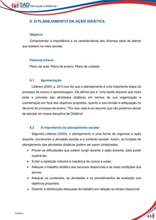 45
Didática
8. O PLANEJAMENTO DA AÇÃO DIDÁTICA
Objetivo:
Compreender a importância e as características dos diversos tipos de planos
que existem no meio escolar.
Palavras-Chave:
Plano de aula; Plano de ensino; Plano de unidade.
8.1 Apresentação
Libâneo (2003, p. 221) nos diz que o planejamento é uma importante etapa do
processo de ensino e aprendizagem. Ele afirma que é “uma tarefa docente que inclui
tanto a previsão das atividades didáticas em termos de sua organização e
coordenação em face dos objetivos propostos, quanto a sua revisão e adequação no
decorrer do processo de ensino.” Por isso, este é um assunto que não podemos deixar
de estudar em nossa disciplina de Didática!
8.2 A importância do planejamento escolar
Segundo Libâneo (2003), o planejamento é uma forma de organizar a ação
docente, envolvendo a atividade escolar e o contexto escolar. Assim, as funções do
planejamento das atividades didáticas podem ser assim sintetizadas:
 Prever as dificuldades que podem surgir durante a ação docente, para poder
superá-las;
 Evitar a repetição rotineira e mecânica de cursos e aulas;
 Adequar o trabalho didático aos recursos disponíveis e às reais condições dos
alunos;
 Adequar os conteúdos, as atividades e os procedimentos de avaliação aos
objetivos propostos;
 Garantir a distribuição adequada do trabalho em relação ao tempo disponível.
 