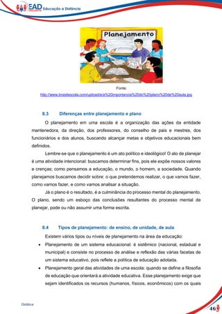 46
Didática
Fonte:
http://www.brasilescola.com/upload/e/a%20importancia%20do%20plano%20de%20aula.jpg
8.3 Diferenças entre planejamento e plano
O planejamento em uma escola é a organização das ações da entidade
mantenedora, da direção, dos professores, do conselho de pais e mestres, dos
funcionários e dos alunos, buscando alcançar metas e objetivos educacionais bem
definidos.
Lembre-se que o planejamento é um ato político e ideológico! O ato de planejar
é uma atividade intencional: buscamos determinar fins, pois ele expõe nossos valores
e crenças; como pensamos a educação, o mundo, o homem, a sociedade. Quando
planejamos buscamos decidir sobre: o que pretendemos realizar, o que vamos fazer,
como vamos fazer, e como vamos analisar a situação.
Já o plano é o resultado, é a culminância do processo mental do planejamento.
O plano, sendo um esboço das conclusões resultantes do processo mental de
planejar, pode ou não assumir uma forma escrita.
8.4 Tipos de planejamento: de ensino, de unidade, de aula
Existem vários tipos ou níveis de planejamento na área da educação:
 Planejamento de um sistema educacional: é sistêmico (nacional, estadual e
municipal) e consiste no processo de análise e reflexão das várias facetas de
um sistema educativo, pois reflete a política de educação adotada.
 Planejamento geral das atividades de uma escola: quando se define a filosofia
de educação que orientará a atividade educativa. Esse planejamento exige que
sejam identificados os recursos (humanos, físicos, econômicos) com os quais
 
