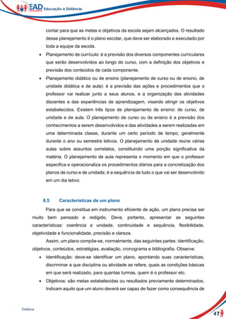 47
Didática
contar para que as metas e objetivos da escola sejam alcançados. O resultado
desse planejamento é o plano escolar, que deve ser elaborado e executado por
toda a equipe da escola.
 Planejamento de currículo: é a previsão dos diversos componentes curriculares
que serão desenvolvidos ao longo do curso, com a definição dos objetivos e
previsão dos conteúdos de cada componente.
 Planejamento didático ou de ensino (planejamento de curso ou de ensino, de
unidade didática e de aula): é a previsão das ações e procedimentos que o
professor vai realizar junto a seus alunos, e a organização das atividades
discentes e das experiências de aprendizagem, visando atingir os objetivos
estabelecidos. Existem três tipos de planejamento de ensino: de curso, de
unidade e de aula. O planejamento de curso ou de ensino é a previsão dos
conhecimentos a serem desenvolvidos e das atividades a serem realizadas em
uma determinada classe, durante um certo período de tempo, geralmente
durante o ano ou semestre letivos. O planejamento de unidade reúne várias
aulas sobre assuntos correlatos, constituindo uma porção significativa da
matéria. O planejamento de aula representa o momento em que o professor
especifica e operacionaliza os procedimentos diários para a concretização dos
planos de curso e de unidade; é a sequência de tudo o que vai ser desenvolvido
em um dia letivo.
8.5 Características de um plano
Para que se constitua em instrumento eficiente de ação, um plano precisa ser
muito bem pensado e redigido. Deve, portanto, apresentar as seguintes
características: coerência e unidade, continuidade e sequência, flexibilidade,
objetividade e funcionalidade, precisão e clareza.
Assim, um plano compõe-se, normalmente, das seguintes partes: identificação,
objetivos, conteúdos, estratégias, avaliação, cronograma e bibliografia. Observe:
 Identificação: deve-se identificar um plano, apontando suas características,
discriminar a que disciplina ou atividade se refere, quais as condições básicas
em que será realizado, para quantas turmas, quem é o professor etc.
 Objetivos: são metas estabelecidas ou resultados previamente determinados.
Indicam aquilo que um aluno deverá ser capaz de fazer como consequência de
 