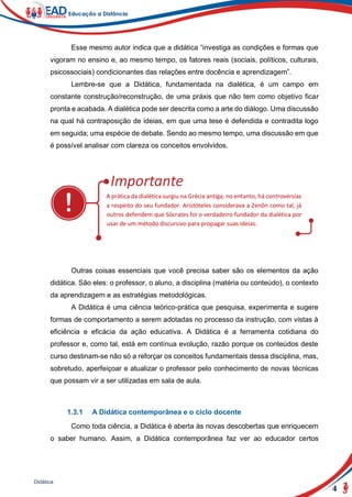 4
Didática
Esse mesmo autor indica que a didática “investiga as condições e formas que
vigoram no ensino e, ao mesmo tempo, os fatores reais (sociais, políticos, culturais,
psicossociais) condicionantes das relações entre docência e aprendizagem”.
Lembre-se que a Didática, fundamentada na dialética, é um campo em
constante construção/reconstrução, de uma práxis que não tem como objetivo ficar
pronta e acabada. A dialética pode ser descrita como a arte do diálogo. Uma discussão
na qual há contraposição de ideias, em que uma tese é defendida e contradita logo
em seguida; uma espécie de debate. Sendo ao mesmo tempo, uma discussão em que
é possível analisar com clareza os conceitos envolvidos.
A prática da dialética surgiu na Grécia antiga, no entanto, há controvérsias
a respeito do seu fundador. Aristóteles considerava a Zenôn como tal, já
outros defendem que Sócrates foi o verdadeiro fundador da dialética por
usar de um método discursivo para propagar suas ideias.
Outras coisas essenciais que você precisa saber são os elementos da ação
didática. São eles: o professor, o aluno, a disciplina (matéria ou conteúdo), o contexto
da aprendizagem e as estratégias metodológicas.
A Didática é uma ciência teórico-prática que pesquisa, experimenta e sugere
formas de comportamento a serem adotadas no processo da instrução, com vistas à
eficiência e eficácia da ação educativa. A Didática é a ferramenta cotidiana do
professor e, como tal, está em contínua evolução, razão porque os conteúdos deste
curso destinam-se não só a reforçar os conceitos fundamentais dessa disciplina, mas,
sobretudo, aperfeiçoar e atualizar o professor pelo conhecimento de novas técnicas
que possam vir a ser utilizadas em sala de aula.
1.3.1 A Didática contemporânea e o ciclo docente
Como toda ciência, a Didática é aberta às novas descobertas que enriquecem
o saber humano. Assim, a Didática contemporânea faz ver ao educador certos
 