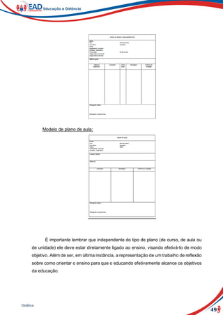 49
Didática
Modelo de plano de aula:
É importante lembrar que independente do tipo de plano (de curso, de aula ou
de unidade) ele deve estar diretamente ligado ao ensino, visando efetivá-lo de modo
objetivo. Além de ser, em última instância, a representação de um trabalho de reflexão
sobre como orientar o ensino para que o educando efetivamente alcance os objetivos
da educação.
 