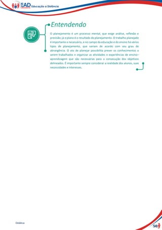 50
Didática
O planejamento é um processo mental, que exige análise, reflexão e
previsão; já o plano é o resultado do planejamento. O trabalho planejado
é importante e necessário, e no campo da educação e do ensino há vários
tipos de planejamento, que variam de acordo com seu grau de
abrangência. O ato de planejar possibilita prever os conhecimentos a
serem trabalhados e organizar as atividades e experiências de ensino–
aprendizagem que são necessárias para a consecução dos objetivos
delineados. É importante sempre considerar a realidade dos alunos, suas
necessidades e interesses.
 