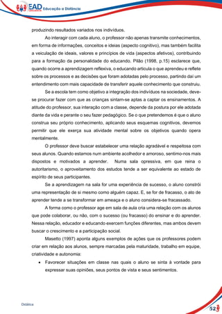 52
Didática
produzindo resultados variados nos indivíduos.
Ao interagir com cada aluno, o professor não apenas transmite conhecimentos,
em forma de informações, conceitos e ideias (aspecto cognitivo), mas também facilita
a veiculação de ideais, valores e princípios de vida (aspectos afetivos), contribuindo
para a formação da personalidade do educando. Pilão (1998, p.15) esclarece que,
quando ocorre a aprendizagem reflexiva, o educando articula o que aprendeu e reflete
sobre os processos e as decisões que foram adotadas pelo processo, partindo daí um
entendimento com mais capacidade de transferir aquele conhecimento que construiu.
Se a escola tem como objetivo a integração dos indivíduos na sociedade, deve-
se procurar fazer com que as crianças sintam-se aptas a captar os ensinamentos. A
atitude do professor, sua interação com a classe, depende da postura por ele adotada
diante da vida e perante o seu fazer pedagógico. Se o que pretendemos é que o aluno
construa seu próprio conhecimento, aplicando seus esquemas cognitivos, devemos
permitir que ele exerça sua atividade mental sobre os objetivos quando opera
mentalmente.
O professor deve buscar estabelecer uma relação agradável e respeitosa com
seus alunos. Quando estamos num ambiente acolhedor e amoroso, sentimo-nos mais
dispostos e motivados a aprender. Numa sala opressiva, em que reina o
autoritarismo, o aproveitamento dos estudos tende a ser equivalente ao estado de
espírito de seus participantes.
Se a aprendizagem na sala for uma experiência de sucesso, o aluno constrói
uma representação de si mesmo como alguém capaz. E, se for de fracasso, o ato de
aprender tende a se transformar em ameaça e o aluno considera-se fracassado.
A forma como o professor age em sala de aula cria uma relação com os alunos
que pode colaborar, ou não, com o sucesso (ou fracasso) do ensinar e do aprender.
Nessa relação, educador e educando exercem funções diferentes, mas ambos devem
buscar o crescimento e a participação social.
Masetto (1997) aponta alguns exemplos de ações que os professores podem
criar em relação aos alunos, sempre marcadas pela maturidade, trabalho em equipe,
criatividade e autonomia:
 Favorecer situações em classe nas quais o aluno se sinta à vontade para
expressar suas opiniões, seus pontos de vista e seus sentimentos.
 