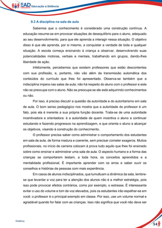 54
Didática
9.3 A disciplina na sala de aula
Sabemos que o conhecimento é considerado uma construção contínua. A
educação resume-se em provocar situações de desequilíbrio para o aluno, adequado
ao seu desenvolvimento, para que ele aprenda a interagir nessa situação. O objetivo
disso é que ele aprenda, por si mesmo, a conquistar a verdade de toda e qualquer
situação. A escola começa ensinando à criança a observar, desenvolvendo suas
potencialidades motoras, verbais e mentais, trabalhando em grupos, dando-lhes
liberdade de ação.
Infelizmente, percebemos que existem professores que estão descontentes
com sua profissão, e, portanto, não vão além da transmissão automática dos
conteúdos do currículo que lhes foi apresentado. Observa-se também que a
indisciplina impera nas salas de aula; não há respeito do aluno com o professor e este
não se preocupa com o aluno. Não se preocupa se ele está adquirindo conhecimentos
ou não.
Por isso, é preciso discutir a questão da autoridade e do autoritarismo em sala
de aula. O bom senso pedagógico nos mostra que a autoridade do professor é um
fato, pois ela é inerente a sua própria função docente. Trata-se de uma autoridade
incentivadora e orientadora: é a autoridade de quem incentiva o aluno a continuar
estudando e fazendo progressos na aprendizagem, e que orienta o aluno a alcançar
os objetivos, visando à construção do conhecimento.
O professor precisa saber como administrar o comportamento dos estudantes
em sala de aula, de forma madura e coerente, sem precisar cometer exageros. Muitos
profissionais, no início de carreira colocam à prova tudo aquilo que lhes foi ensinado
sobre como ensinar e administrar uma sala de aula. O aspecto humano e a forma das
crianças se comportarem testam, a toda hora, os conceitos aprendidos e a
mentalidade profissional. É importante aprender com os erros e saber ouvir os
conselhos e histórias de pessoas com mais experiência.
Em casos de alunos indisciplinados, que tumultuam a dinâmica da sala, lembre-
se que levantar a voz para ter a atenção dos alunos não é a melhor estratégia, pois
isso pode provocar efeitos contrários, como por exemplo, o estresse. É interessante
evitar o uso do volume e tom de voz elevados, pois os estudantes irão espelhar-se em
você: o professor é o principal exemplo em classe. Por isso, use um volume normal e
agradável quando for falar com as crianças. Isso não significa que você não deve ser
 