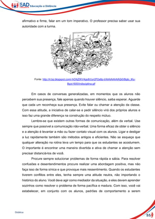 55
Didática
afirmativo e firme, falar em um tom imperativo. O professor precisa saber usar sua
autoridade com a turma.
Fonte: http://4.bp.blogspot.com/-hOXjZWV4go8/Uyr2P2a8p-I/AAAAAAAAQi0/Bglo_lKy-
Bg/s1600/indisciplina.gif
Em casos de conversas generalizadas, em momentos que os alunos não
percebem sua presença, fale apenas quando houver silêncio, saiba esperar. Aguarde
que cada um reconheça sua presença. Evite falar ou chamar a atenção da classe.
Com essa atitude, a iniciativa de calar-se e pedir silêncio virá dos próprios alunos e
isso faz uma grande diferença na construção do respeito mútuo.
Lembre-se que existem outras formas de comunicação, além da verbal. Use
sempre que possível a comunicação não-verbal. Uma forma eficaz de obter o silêncio
e a atenção é levantar a mão ou fazer contato visual com os alunos. Ligar e desligar
a luz rapidamente também são métodos antigos e eficientes. Não se esqueça que
qualquer alteração na rotina leva um tempo para que os estudantes se acostumem.
O importante é encontrar uma maneira divertida e ativa de chamar a atenção sem
precisar distanciá-los de você.
Procure sempre solucionar problemas de forma rápida e sábia. Para resolver
confusões e desentendimentos procure realizar uma abordagem positiva, mas não
faça isso de forma sínica e que provoque mais ressentimento. Quando os estudantes
tiverem conflitos entre eles, tenha sempre uma atitude neutra, não importando o
histórico do aluno. Você deve agir como mediador da situação, e eles devem aprender
sozinhos como resolver o problema de forma pacífica e madura. Com isso, você vai
estabelecer, em conjunto com os alunos, padrões de comportamento a serem
 