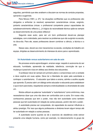 56
Didática
seguidos, permitindo que eles analisem e discutam as normas de conduta propostas,
opinando e sugerindo.
Para Nóvoa (1991, p. 27): “as situações conflitantes que os professores são
obrigados a enfrentar (e resolver) apresentam características únicas, exigindo,
portanto características únicas: o profissional competente possui capacidades de
autodesenvolvimento reflexivo [...] A lógica da racionalidade técnica opõe-se sempre
ao desenvolvimento de uma práxis reflexiva”.
Segundo esse autor, para ser um bom profissional devem-se planejar
estratégias, com criatividade, para resolver os problemas que vão surgindo na escola,
no dia-a-dia. Para ele, esses professores devem combinar a ciência, a técnica e a
arte.
Nesse caso, devem-se criar mecanismos na escola, condições de trabalho em
equipe, dirigidas ao desenvolvimento do interesse do aluno para o aprendizado.
9.4 Autoridade versus autoritarismo em sala de aula
No processo ensino-aprendizagem, ensinar exige: respeito à autonomia do ser
educado, humildade, apreensão da realidade, tolerância, convicção de que a
mudança é possível e luta em defesa aos direitos dos educandos.
O professor deve ter sempre em primeiro plano o compromisso com a verdade
e deve expô-la em suas ações. Deve ter a liberdade de optar pela autoridade e
contrapor o autoritarismo. O educador que tolera e ensina, admite e acolhe aquele
que aprende. É preciso abrir um diálogo entre educador e educando para estabelecer
o que é bom para todos, respeitando sempre a individualidade e a diversidade de cada
um.
Muitos utilizam as palavras “autoridade” e “autoritarismo” como sinônimos, mas
necessitamos dizer que uma não deve ser confundida com a outra. Em nossa vida,
conhecemos pessoas que tem o poder, mas não tem autoridade como também
pessoas que tem autoridade em relação às outras pessoas, porém não tem o poder.
A autoridade precisa ser conquistada, dá capacidade de exercer influência e
atribui prestígio. Por isso que alguns professores e diretores levam algum tempo até
ter autoridade em relação a outras pessoas.
A autoridade ocorre quando se dá o exercício de obediência onde estiver
presente uma relação humana, como por exemplo, no relacionamento no grupo de
 