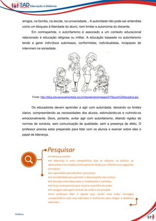57
Didática
amigos, na família, na escola, na universidade... A autoridade não pode ser entendida
como um bloqueio à liberdade do aluno, nem limitar a autonomia do discente.
Em contrapartida, o autoritarismo é associado a um contexto educacional
relacionado à educação religiosa ou militar. A educação baseada no autoritarismo
tende a gerar indivíduos submissos, conformistas, individualistas, incapazes de
intervirem na sociedade.
Fonte: http://blog.educacaoadventista.org.br/danielnobre/images/57/figura%20disciplina.jpg
Os educadores devem aprender a agir com autoridade, deixando os limites
claros, compreendendo as necessidades dos alunos, estimulando-os e nutrindo-os
emocionalmente. Deve, portanto, evitar agir com autoritarismo, ditando rigidez de
normas de conduta, sem comunicação de qualidade, sem a presença de afeto. O
professor precisa estar preparado para lidar com os alunos e exercer sobre eles o
papel de liderança.
 Liderança escolar
 A liderança é uma competência que se adquire, se pratica, se
desenvolve e se modela continuamente tendo por referência os seguintes
princípios:
 A capacidade para desafiar o processo;
 A sensibilidade para permitir o desempenho dos outros;
 A atenção sistemática para ir modelando o caminho;
 A força motivacional para inspirar a partilha da visão;
 A coragem para gerir através da razão e da emoção.
 Um professor líder é aquele que, tendo uma visão, consegue
compartilhá-la com seus liderados e motivá-los para chegar a objetivos
definidos.
 