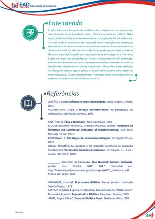 58
Didática
A ação educativa faz parte da dinâmica das relações sociais onde estão
inseridos interesses de ordem social, política, económica e cultural. Daí a
necessidade de o docente desenvolver as suas ações de forma interativa.
Isto vai implicar mudanças em busca de uma revolução nos processos
educacionais. O relacionamento do professor com os alunos determina o
clima emocional na sala de aula. Este clima pode ser positivo quando é
afetuoso e cordial, fazendo com que o aluno se sinta seguro, e não tema
a crítica e a censura do professor. Assim, o educando fica em condições
de trabalhar de modo proativo e rende mais intelectualmente. As normas
disciplinares devem ser discutidas e explicadas. O estudante que participa
na discussão dessas regras passa a reconhecê-las como uma parte do
meio educativo. O seu cumprimento é tomado como meio educativo e
deve ser feito de uma forma não autoritária.
LARCÃO, I. Escola reflexiva e nova racionalidade. Porto Alegre: Artmed,
2001.
AQUINO, Julio Gropa. A relação professor-aluno: do pedagógico ao
institucional. São Paulo: Summus, 1996.
ARISTÓTELES, Ética a Nicômano. Abril: São Paulo, 1984.
BLOOM, Benjamin; HASTINGS, Thomas; MADAUS, George. Handbook on
formative and summative evaluation of student learning. New York:
McGraw Hill Co., 1971.
BORDENAVE, J. Estratégias de ensino-aprendizagem. Petrópolis: Vozes,
2005.
BRASIL. Ministério da Educação e do Desporto. Secretaria de Educação
Fundamental. Parâmetros Curriculares Nacionais: Introdução. v.1. 2. ed.,
Brasília: MEC/SEF, 2000.
________. Ministério da Educação. Base Nacional Comum Curricular.
Versão final. Brasília: MEC, 2017. Disponível em:
http://basenacionalcomum.mec.gov.br/images/BNCC_publicacao.pdf
Acesso em: 10 jul. 2017.
CARVALHO, Irene M. O processo didático. Rio de janeiro: Fundação
Getúlio Vargas, 1973.
CASTANHO, Maria Eugenia. Os Objetivos Educacionais. In. VEIGA, Ilma P.
Alencastro (coord.). Repensando a Didática. Campinas: Papirus, 1989.
HAIDT, Regina Célia C. Curso de Didática Geral. São Paulo: Ática, 2009.
 