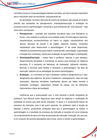 5
Didática
conceitos novos ou novas abordagens desses conceitos, por isso é sempre importante
para o educador estar se reciclando, enriquecendo-se.
As atividades, normas e técnicas de ensino do professor são postas em prática
através das atividades de planejamento, orientação/execução e avaliação do
processo ensino e aprendizagem, formando o que chamamos de “ciclo docente”. Veja
como ele é estruturado:
 Planejamento – previsão dos trabalhos escolares para uma Disciplina ou
Curso, uma unidade ou parte de uma unidade (aula). Envolve alguns aspectos:
características socioeconômicas do bairro ou região; características dos
alunos; recursos da escola e da região; objetivos visados; conteúdos
necessários para desenvolver a aprendizagem; nº de aulas disponíveis;
métodos e procedimentos para melhor compreensão, assimilação, organização
e fixação dos conteúdos; meios para avaliação da aprendizagem e bibliografia.
 Orientação/Execução – nessa fase o professor executa o que planejou,
desenvolvendo atividades e orientando os alunos para alcançar os objetivos
previstos. É o momento de liderança, de motivação, utilizando métodos,
técnicas e recursos para facilitar e favorecer a aprendizagem. Na fase de
execução, aplicam-se as estratégias de ensino-aprendizagem.
 Avaliação – é o momento em que o professor verifica o atingimento ou o não-
atingimento dos objetivos, de sorte a reelaborar o planejamento, caso isto seja
necessário. Algumas atividades importantes devem ser feitas durante a
avaliação: sondagem, diagnóstico, direção de classe, uso de diferentes
instrumentos e tipos de avaliação.
Lembre-se que a preocupação com o ciclo docente é tarefa obrigatória do
professor, que oferece maior segurança para atingir os objetivos e verificação da
qualidade do ensino que está sendo orientado. O aluno é o componente básico do
processo de instrução, pois é ele quem aprende. Ao professor cabe a função de
planejar o ensino, propiciando condições para que a aprendizagem se realize. A
aprendizagem é o resultado do processo da instrução e consiste em uma mudança
no comportamento do aluno em face do processo de instrução. Instrução, por sua vez,
é um conjunto de eventos planejados para iniciar, ativar e manter a aprendizagem.
 