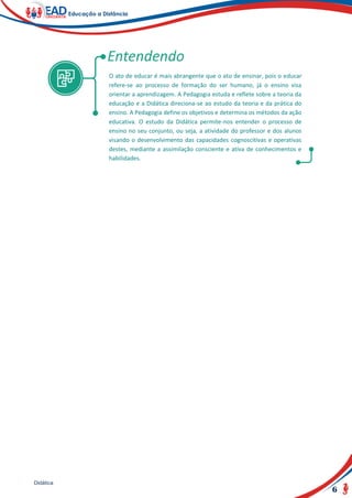 6
Didática
O ato de educar é mais abrangente que o ato de ensinar, pois o educar
refere-se ao processo de formação do ser humano, já o ensino visa
orientar a aprendizagem. A Pedagogia estuda e reflete sobre a teoria da
educação e a Didática direciona-se ao estudo da teoria e da prática do
ensino. A Pedagogia define os objetivos e determina os métodos da ação
educativa. O estudo da Didática permite-nos entender o processo de
ensino no seu conjunto, ou seja, a atividade do professor e dos alunos
visando o desenvolvimento das capacidades cognoscitivas e operativas
destes, mediante a assimilação consciente e ativa de conhecimentos e
habilidades.
 
