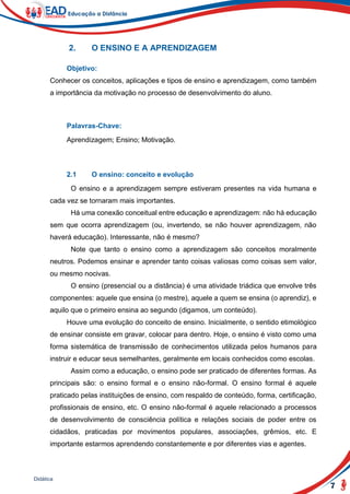 7
Didática
2. O ENSINO E A APRENDIZAGEM
Objetivo:
Conhecer os conceitos, aplicações e tipos de ensino e aprendizagem, como também
a importância da motivação no processo de desenvolvimento do aluno.
Palavras-Chave:
Aprendizagem; Ensino; Motivação.
2.1 O ensino: conceito e evolução
O ensino e a aprendizagem sempre estiveram presentes na vida humana e
cada vez se tornaram mais importantes.
Há uma conexão conceitual entre educação e aprendizagem: não há educação
sem que ocorra aprendizagem (ou, invertendo, se não houver aprendizagem, não
haverá educação). Interessante, não é mesmo?
Note que tanto o ensino como a aprendizagem são conceitos moralmente
neutros. Podemos ensinar e aprender tanto coisas valiosas como coisas sem valor,
ou mesmo nocivas.
O ensino (presencial ou a distância) é uma atividade triádica que envolve três
componentes: aquele que ensina (o mestre), aquele a quem se ensina (o aprendiz), e
aquilo que o primeiro ensina ao segundo (digamos, um conteúdo).
Houve uma evolução do conceito de ensino. Inicialmente, o sentido etimológico
de ensinar consiste em gravar, colocar para dentro. Hoje, o ensino é visto como uma
forma sistemática de transmissão de conhecimentos utilizada pelos humanos para
instruir e educar seus semelhantes, geralmente em locais conhecidos como escolas.
Assim como a educação, o ensino pode ser praticado de diferentes formas. As
principais são: o ensino formal e o ensino não-formal. O ensino formal é aquele
praticado pelas instituições de ensino, com respaldo de conteúdo, forma, certificação,
profissionais de ensino, etc. O ensino não-formal é aquele relacionado a processos
de desenvolvimento de consciência política e relações sociais de poder entre os
cidadãos, praticadas por movimentos populares, associações, grêmios, etc. E
importante estarmos aprendendo constantemente e por diferentes vias e agentes.
 